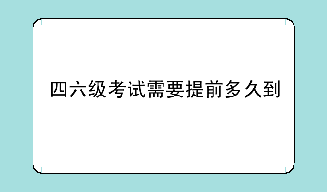 英语四级考试是几点开始的？__四六级考试需要提前多久