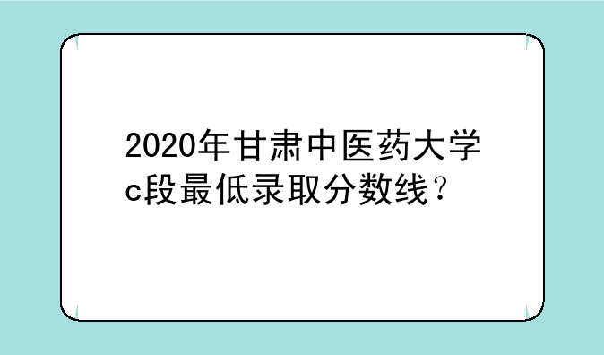 2020年甘肃中医药大学c段最低录取分数线？