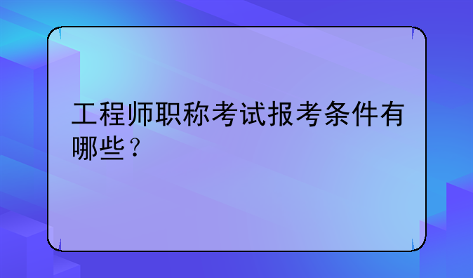 工程师职称考试报考条件有哪些？