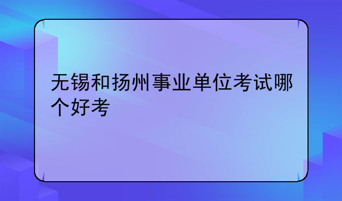 无锡和扬州事业单位考试哪个好考