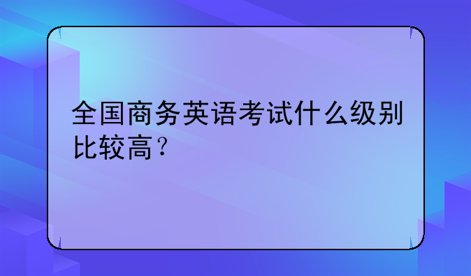 全国商务英语考试什么级别比较高？