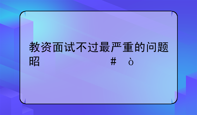 教资面试不过最严重的问题是什么？