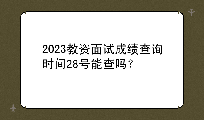 2023教资面试成绩查询时间28号能查吗？