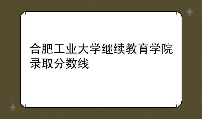 合肥工业大学继续教育学院录取分数线