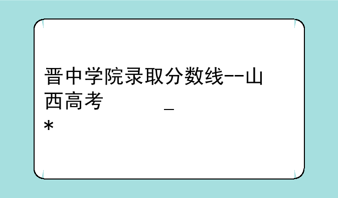 晋中学院录取分数线--山西高考志愿填报