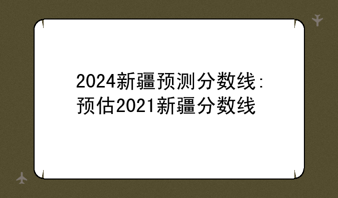2024新疆预测分数线:预估2021新疆分数线