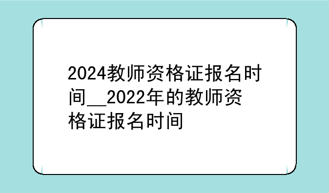 2024教师资格证报名时间__2022年的教师资格证报名时间