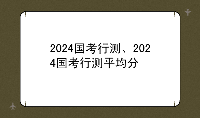 2024国考行测、2024国考行测平均分