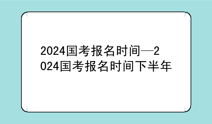 2024国考报名时间—2024国考报名时间下半年