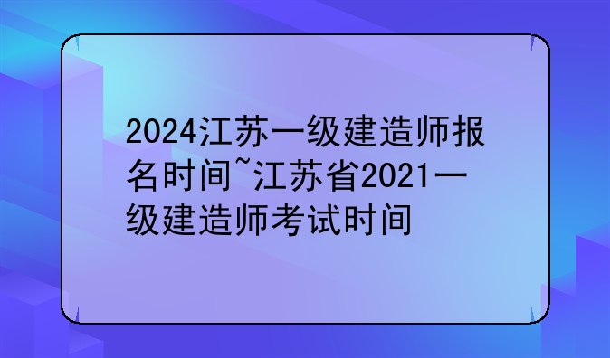 2024江苏一级建造师报名时间~江苏省2021一级建造师考试时间