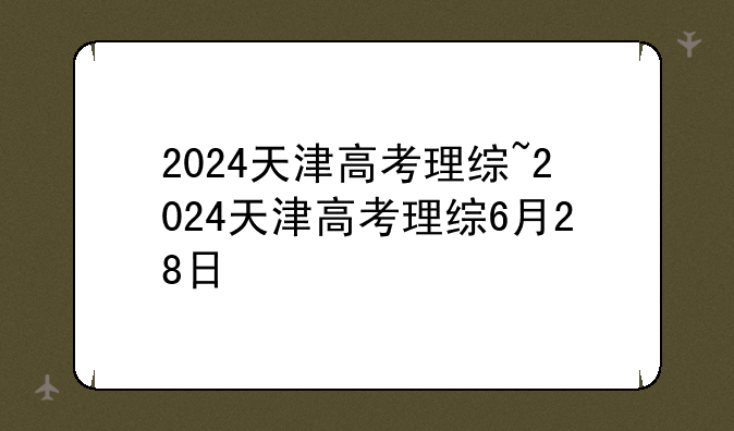 2024天津高考理综~2024天津高考理综6月28日