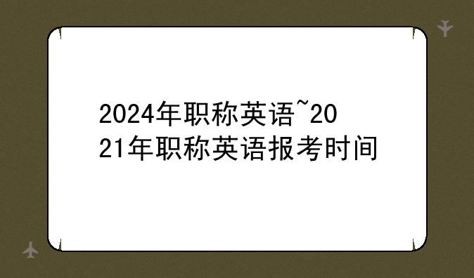 2024年职称英语~2021年职称英语报考时间