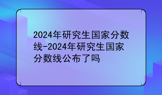 2024年研究生国家分数线-2024年研究生国家分数线公布了吗