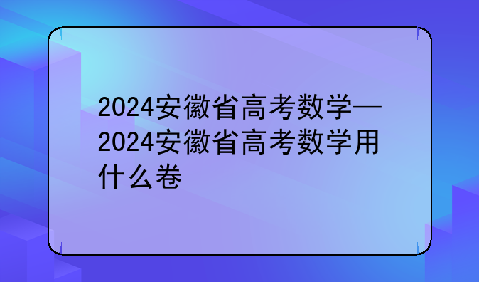 2024安徽省高考数学—2024安徽省高考数学用什么卷