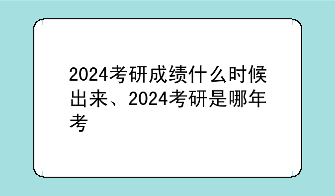 2024考研成绩什么时候出来、2024考研是哪年考