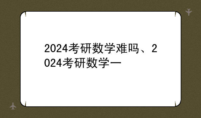 2024考研数学难吗、2024考研数学一
