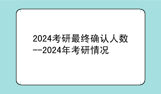 2024考研最终确认人数--2024年考研情况