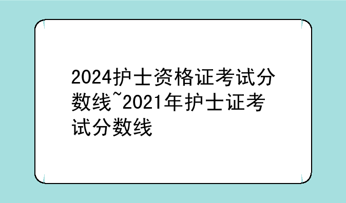2024护士资格证考试分数线~2021年护士证考试分数线