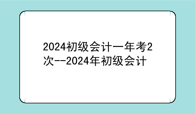 2024初级会计一年考2次--2024年初级会计