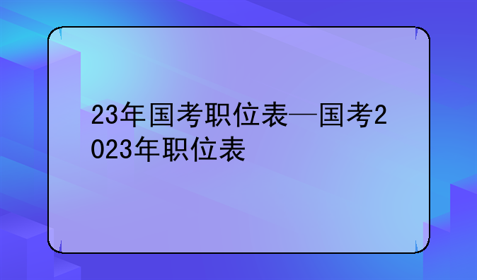 23年国考职位表—国考2023年职位表