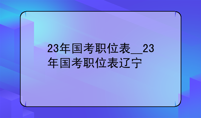23年国考职位表__23年国考职位表辽宁