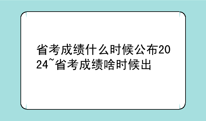 省考成绩什么时候公布2024~省考成绩啥时候出