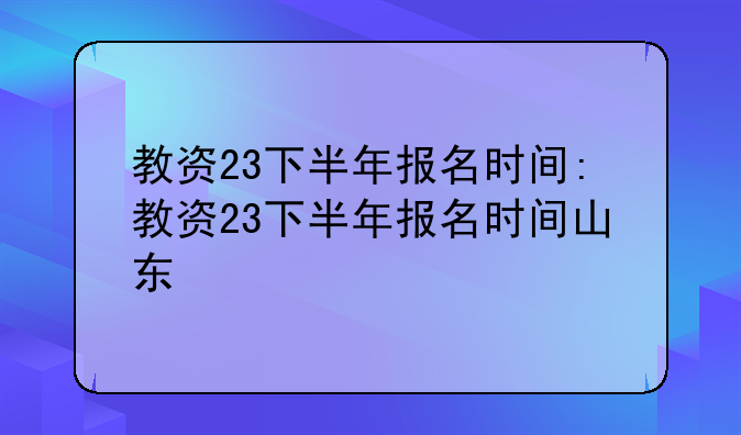 教资23下半年报名时间:教资23下半年报名时间山东