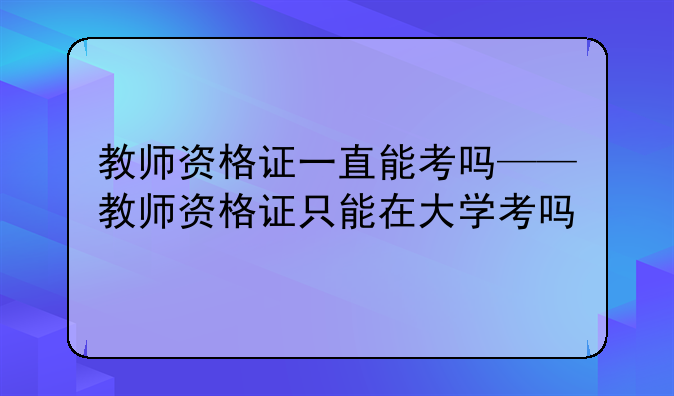 教师资格证一直能考吗——教师资格证只能在大学考吗