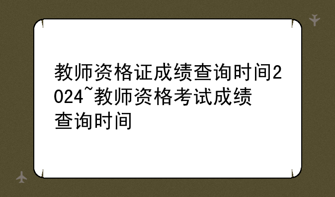 教师资格证成绩查询时间2024~教师资格考试成绩查询时间