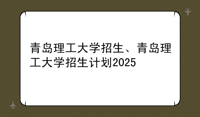 青岛理工大学招生、青岛理工大学招生计划2025