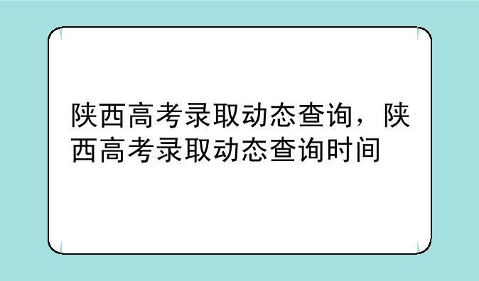 陕西高考录取动态查询，陕西高考录取动态查询时间