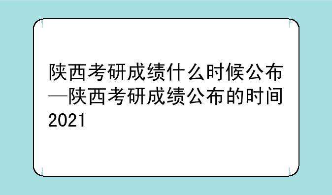陕西考研成绩什么时候公布—陕西考研成绩公布的时间2021