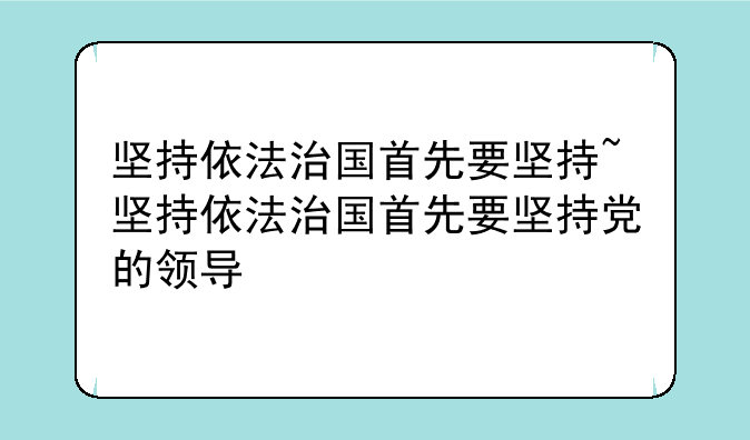 坚持依法治国首先要坚持~坚持依法治国首先要坚持党的领导