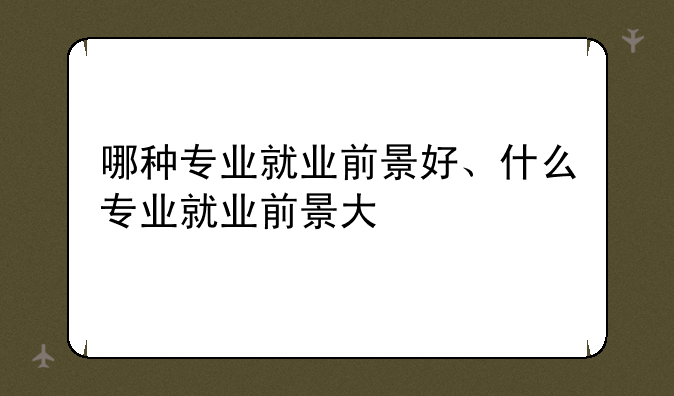 哪种专业就业前景好、什么专业就业前景大