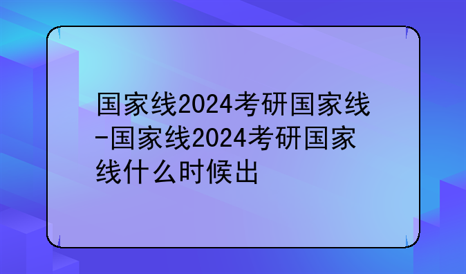 国家线2024考研国家线-国家线2024考研国家线什么时候出