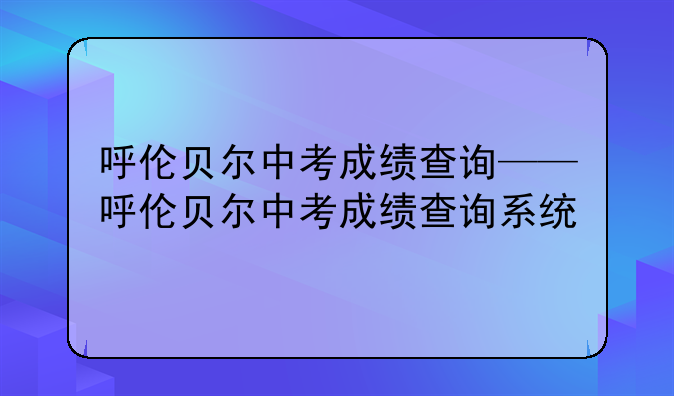 呼伦贝尔中考成绩查询——呼伦贝尔中考成绩查询系统