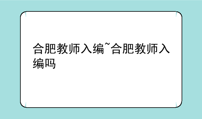 合肥教师入编~合肥教师入编吗