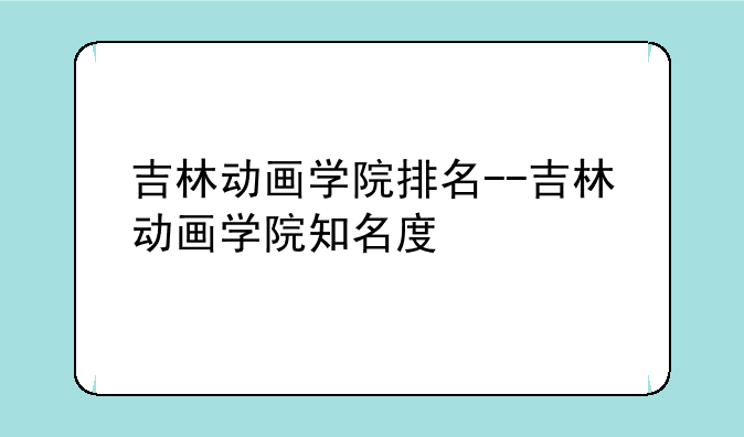 吉林动画学院排名--吉林动画学院知名度