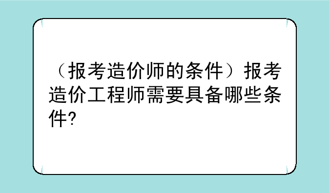 （报考造价师的条件）报考造价工程师需要具备哪些条件?