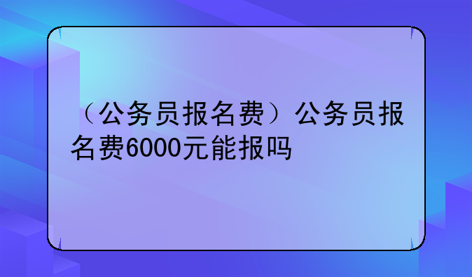 （公务员报名费）公务员报名费6000元能报吗