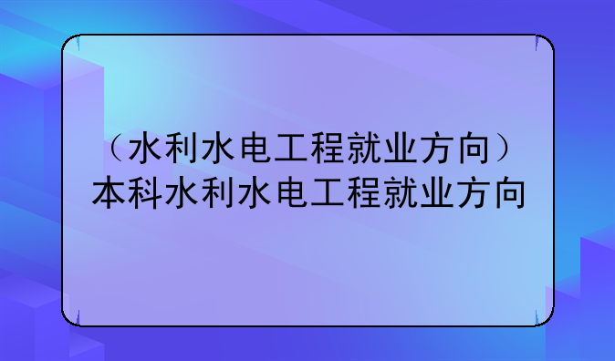 （水利水电工程就业方向）本科水利水电工程就业方向