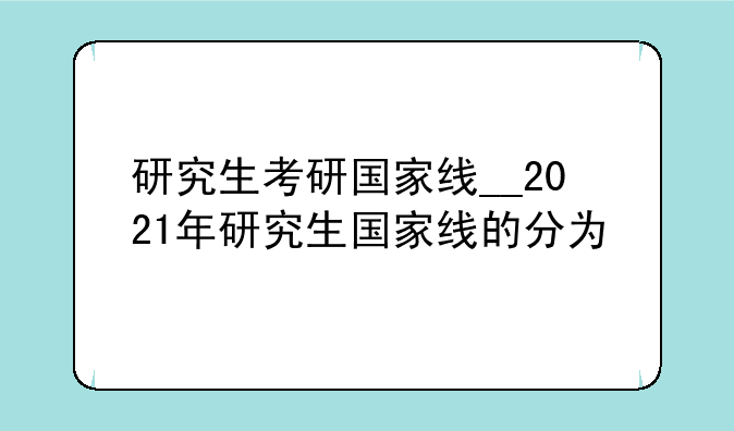 研究生考研国家线__2021年研究生国家线的分为