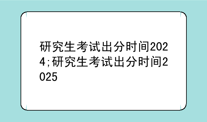 研究生考试出分时间2024;研究生考试出分时间2025