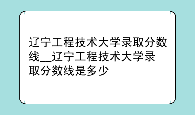 辽宁工程技术大学录取分数线__辽宁工程技术大学录取分数线是多少