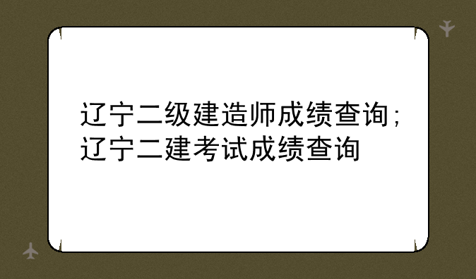 辽宁二级建造师成绩查询;辽宁二建考试成绩查询
