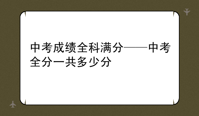 中考成绩全科满分——中考全分一共多少分