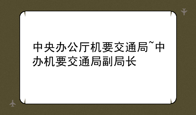 中央办公厅机要交通局~中办机要交通局副局长