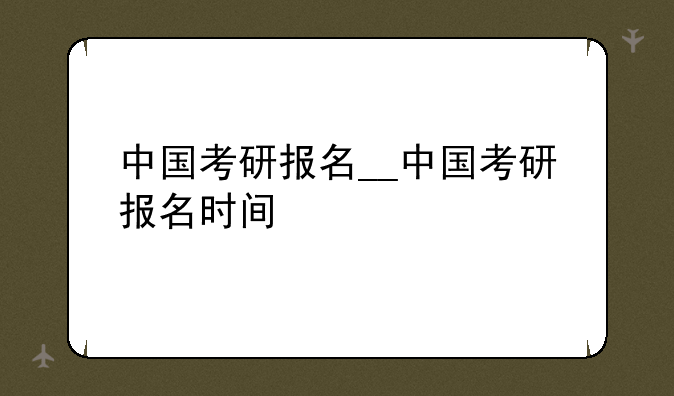 中国考研报名__中国考研报名时间