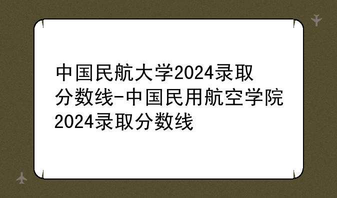 中国民航大学2024录取分数线-中国民用航空学院2024录取分数线
