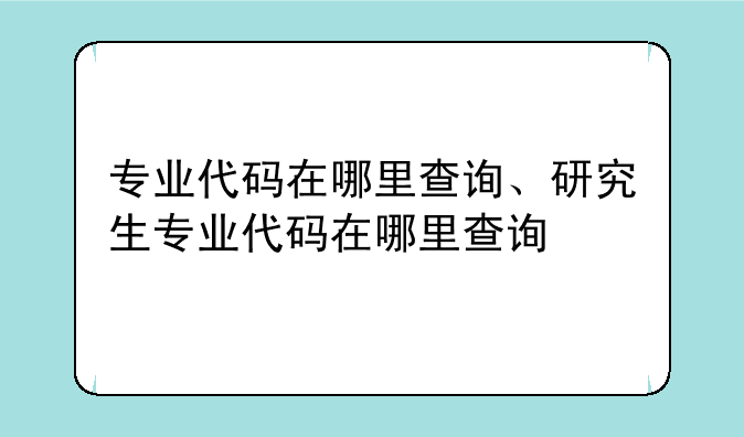 专业代码在哪里查询、研究生专业代码在哪里查询